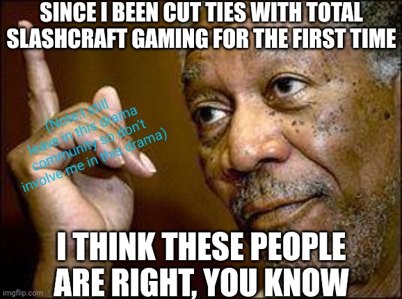 Yep, the first time that I am cutting ties with Total Slashcraft Gaming, since his behaviour is gotta worse and not improved. | SINCE I BEEN CUT TIES WITH TOTAL SLASHCRAFT GAMING FOR THE FIRST TIME; (Note:I still leave in this drama community so don't involve me in this drama); I THINK THESE PEOPLE ARE RIGHT, YOU KNOW | image tagged in he's right you know,meme,user dramas,memes,note,first time | made w/ Imgflip meme maker