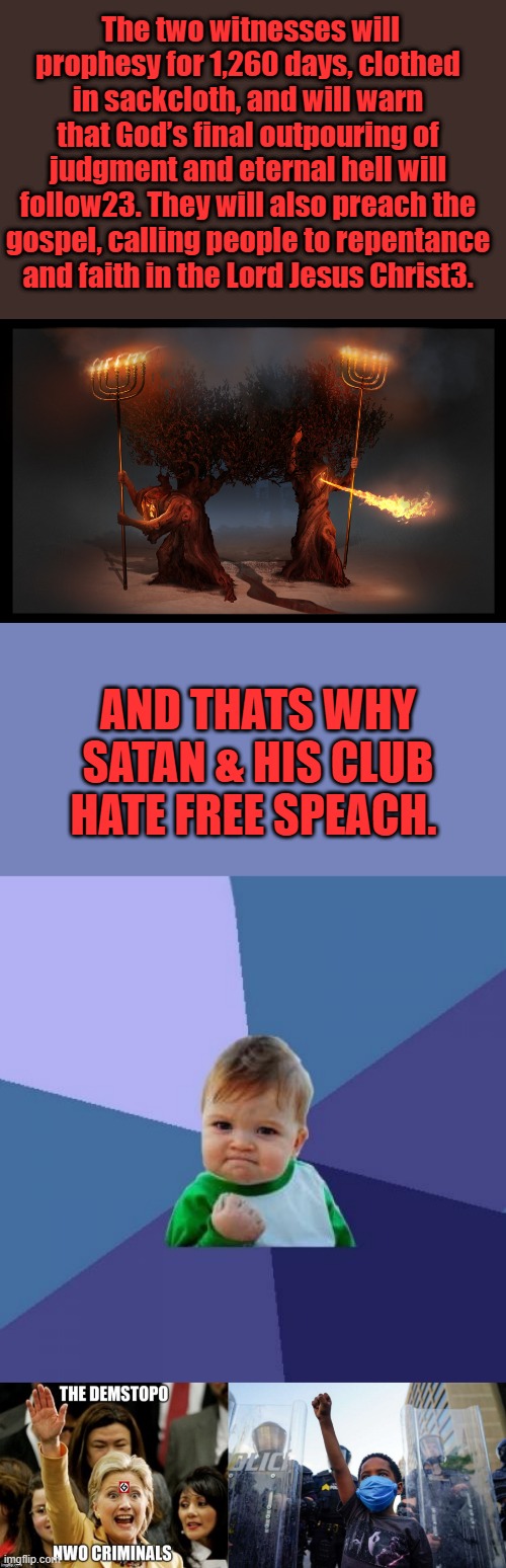 Don't let them fool you the CLUB is on the run right now but they will be back | The two witnesses will prophesy for 1,260 days, clothed in sackcloth, and will warn that God’s final outpouring of judgment and eternal hell will follow23. They will also preach the gospel, calling people to repentance and faith in the Lord Jesus Christ3. AND THATS WHY SATAN & HIS CLUB HATE FREE SPEACH. | image tagged in memes,success kid | made w/ Imgflip meme maker