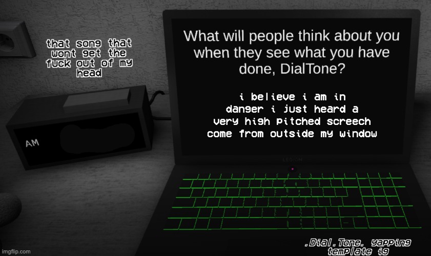 [the voices beckon...] | i believe i am in danger i just heard a very high pitched screech come from outside my window | image tagged in yappage | made w/ Imgflip meme maker