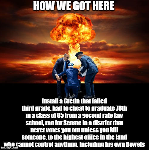 Historians won't have to guess on this one | HOW WE GOT HERE; Install a Cretin that failed third grade, had to cheat to graduate 76th in a class of 85 from a second rate law school, ran for Senate in a district that never votes you out unless you kill someone, to the highest office in the land who cannot control anything, Including his own Bowels | image tagged in biden ww iii meme | made w/ Imgflip meme maker