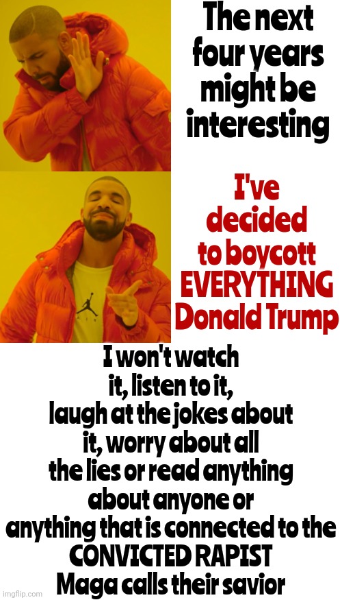 It'll Be Like It Once Was When Politicians Were Treated Like The OBVIOUS Sell Outs That They ALL Are | The next four years might be interesting; I've decided to boycott EVERYTHING Donald Trump; I won't watch it, listen to it, laugh at the jokes about it, worry about all the lies or read anything about anyone or anything that is connected to the
CONVICTED RAPIST
Maga calls their savior | image tagged in memes,drake hotline bling,donald trump is a convicted rapist,lock him up,trump is a liar,trump is the scum of earth | made w/ Imgflip meme maker