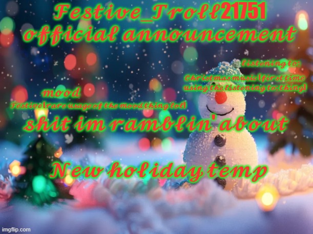 Festive_Troll21751 official holiday temp | 𝓒𝓱𝓻𝓲𝓼𝓽𝓶𝓪𝓼 𝓶𝓾𝓼𝓲𝓬 (𝓯𝓲𝓻𝓼𝓽 𝓽𝓲𝓶𝓮 𝓾𝓼𝓲𝓷𝓰 𝓽𝓱𝓮 𝓵𝓲𝓼𝓽𝓮𝓷𝓲𝓷𝓰 𝓽𝓸: 𝓽𝓱𝓲𝓷𝓰); 𝓕𝓮𝓼𝓽𝓲𝓿𝓮 (𝓻𝓪𝓻𝓮 𝓾𝓼𝓪𝓰𝓮 𝓸𝓯 𝓽𝓱𝓮 𝓶𝓸𝓸𝓭 𝓽𝓱𝓲𝓷𝓰 𝓵𝓸𝓵); 𝓝𝓮𝔀 𝓱𝓸𝓵𝓲𝓭𝓪𝔂 𝓽𝓮𝓶𝓹 | image tagged in festive_troll21751 official announcement | made w/ Imgflip meme maker