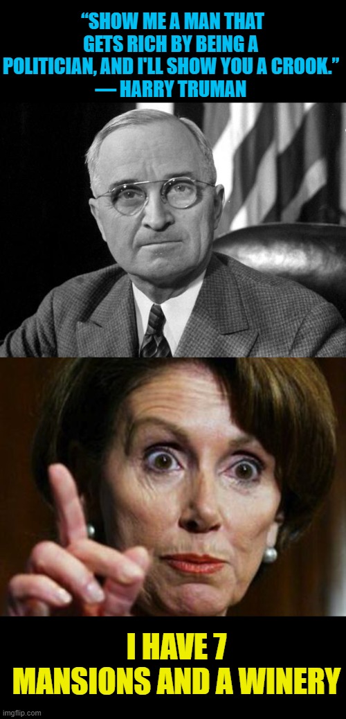 well she's not a "man" but | “SHOW ME A MAN THAT GETS RICH BY BEING A POLITICIAN, AND I'LL SHOW YOU A CROOK.”
― HARRY TRUMAN; I HAVE 7 MANSIONS AND A WINERY | image tagged in harry s truman,nancy pelosi no spending problem,crooked | made w/ Imgflip meme maker