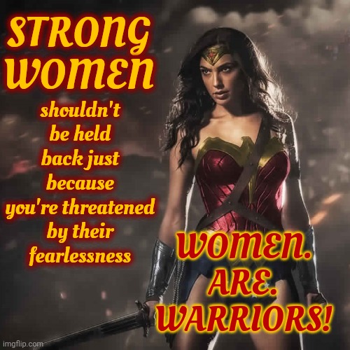 What Are You Afraid Of?  That Women Will Be Better At Everything Or That Without Violence Men Don't Bring Anything To The Table? | STRONG WOMEN; shouldn't be held back just because you're threatened by their fearlessness; WOMEN.  ARE.  WARRIORS! | image tagged in badass wonder woman,women vs men,strong women,knowledge is power,i'm unstoppable | made w/ Imgflip meme maker