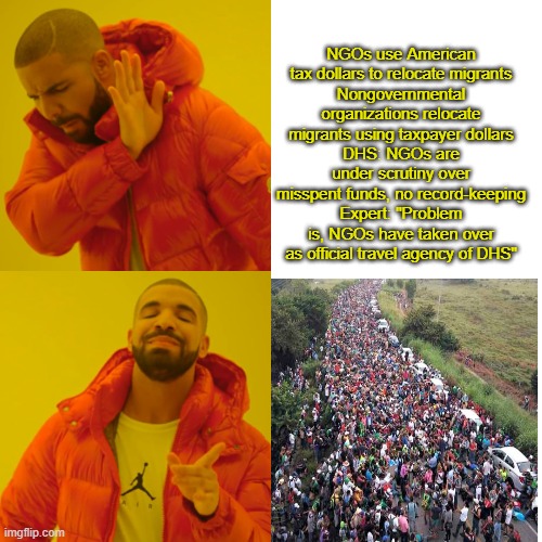 STOP the taxpayers US money flow to NGO's.. stop the INVASION | NGOs use American tax dollars to relocate migrants
Nongovernmental organizations relocate migrants using taxpayer dollars
DHS: NGOs are under scrutiny over misspent funds, no record-keeping
Expert: "Problem is, NGOs have taken over as official travel agency of DHS" | image tagged in memes,drake hotline bling | made w/ Imgflip meme maker