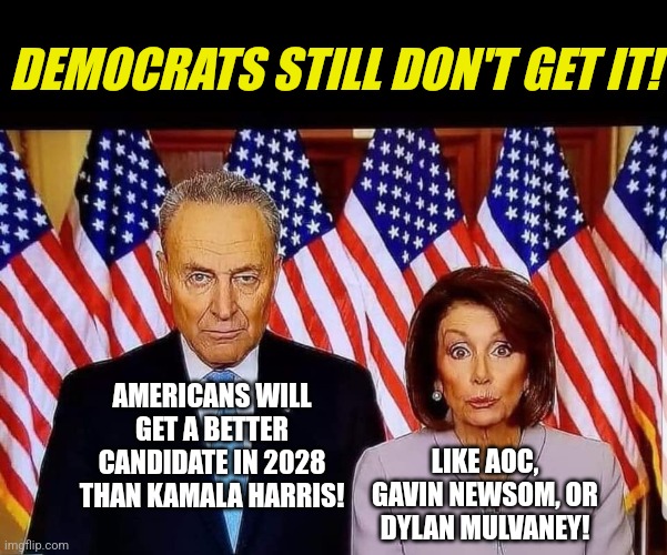 Remember kids, if people don't like your extremist views, double down in the next election! | DEMOCRATS STILL DON'T GET IT! AMERICANS WILL GET A BETTER CANDIDATE IN 2028 THAN KAMALA HARRIS! LIKE AOC, GAVIN NEWSOM, OR DYLAN MULVANEY! | image tagged in chuck and nancy,democrats,liberal logic,stupid liberals,thinking,hypocrisy | made w/ Imgflip meme maker