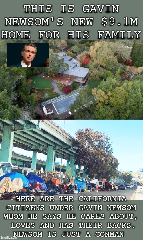 gavin newsom a con man | THIS IS GAVIN NEWSOM'S NEW $9.1M HOME FOR HIS FAMILY; HERE ARE THE CALIFORNIA CITIZENS UNDER GAVIN NEWSOM
WHOM HE SAYS HE CARES ABOUT,
 LOVES AND HAS THEIR BACKS.
NEWSOM IS JUST A CONMAN | made w/ Imgflip meme maker