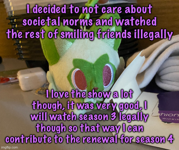 you guys should watch it if you haven’t it’s funny | I decided to not care about societal norms and watched the rest of smiling friends illegally; I love the show a lot though, it was very good, I will watch season 3 legally though so that way I can contribute to the renewal for season 4 | image tagged in scrimblo,cinnabox announcement | made w/ Imgflip meme maker