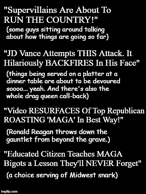 Heya, Trump-cult kids, I've some YT searches for you. Watch the videos; you might actually learn something. | "Supervillains Are About To
RUN THE COUNTRY!"; (some guys sitting around talking about how things are going so far); "JD Vance Attempts THIS Attack. It
Hilariously BACKFIRES In His Face"; (things being served on a platter at a
dinner table are about to be devoured
soooo... yeah. And there's also the
whole drag queen call-back); "Video RESURFACES Of Top Republican
ROASTING 'MAGA' In Best Way!"; (Ronald Reagan throws down the
gauntlet from beyond the grave.); "Educated Citizen Teaches MAGA Bigots a Lesson They'll NEVER Forget"; (a choice serving of Midwest snark) | image tagged in youtube,snarky,hilarious,wicked,burns | made w/ Imgflip meme maker