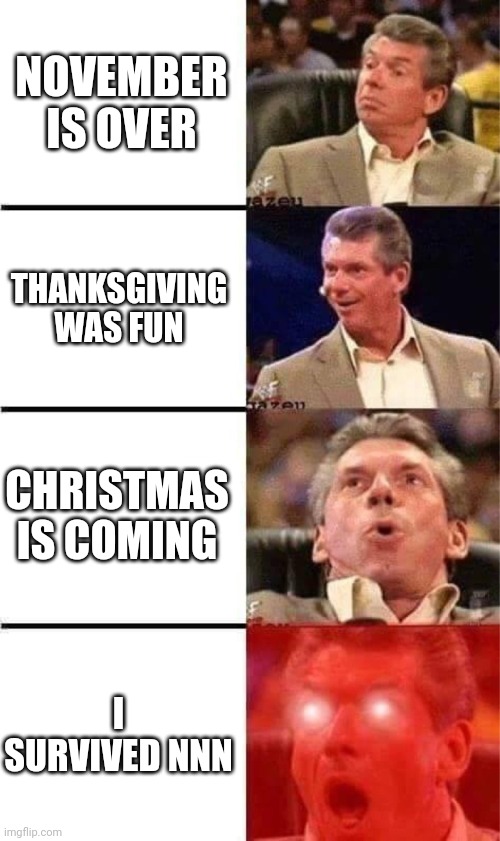 november is over | NOVEMBER IS OVER; THANKSGIVING WAS FUN; CHRISTMAS IS COMING; I SURVIVED NNN | image tagged in vince mcmahon reaction w/glowing eyes,no nut november,christmas,thanksgiving,december | made w/ Imgflip meme maker