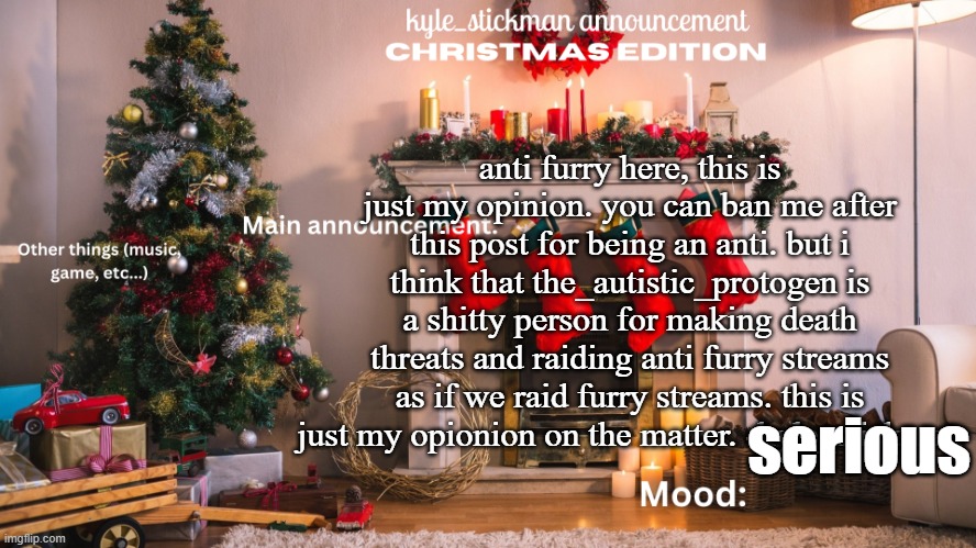 kyle_stickman announcement CHRISTMAS EDITION | anti furry here, this is just my opinion. you can ban me after this post for being an anti. but i think that the_autistic_protogen is a shitty person for making death threats and raiding anti furry streams as if we raid furry streams. this is just my opionion on the matter. -kyle_stickman; serious | image tagged in kyle_stickman announcement christmas edition | made w/ Imgflip meme maker