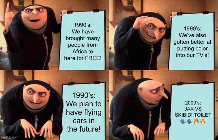 Gru's Plan | 1990’s: We have brought many people from Africa to here for FREE! 1990’s: We’ve also gotten better at putting color into our TV’s! 1990’s: We plan to have flying cars in the future! 2000’s: JAX VS SKIBIDI TOILET 🗣️🗣️🔥🔥 | image tagged in memes,gru's plan | made w/ Imgflip meme maker