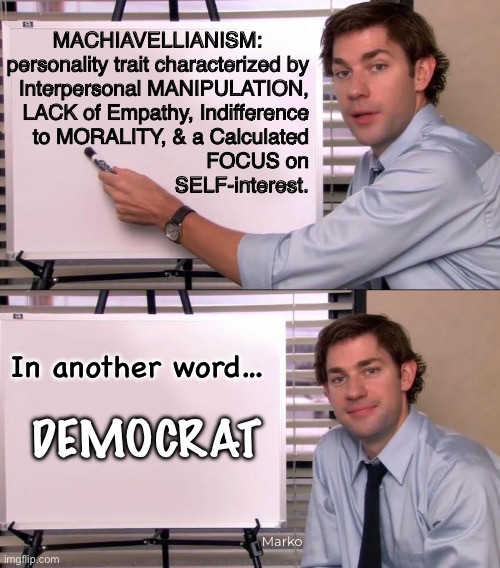 They also believe that, The End Justifies the Means | MACHIAVELLIANISM:        
personality trait characterized by
Interpersonal MANIPULATION,
LACK of Empathy, Indifference
to MORALITY, & a Calculated
FOCUS on
SELF-interest. In another word…; DEMOCRAT; Marko | image tagged in jim halpert explains,wack leftists,no principles no values,lie cheat steal,progressives leftists fkh voters gotohell | made w/ Imgflip meme maker