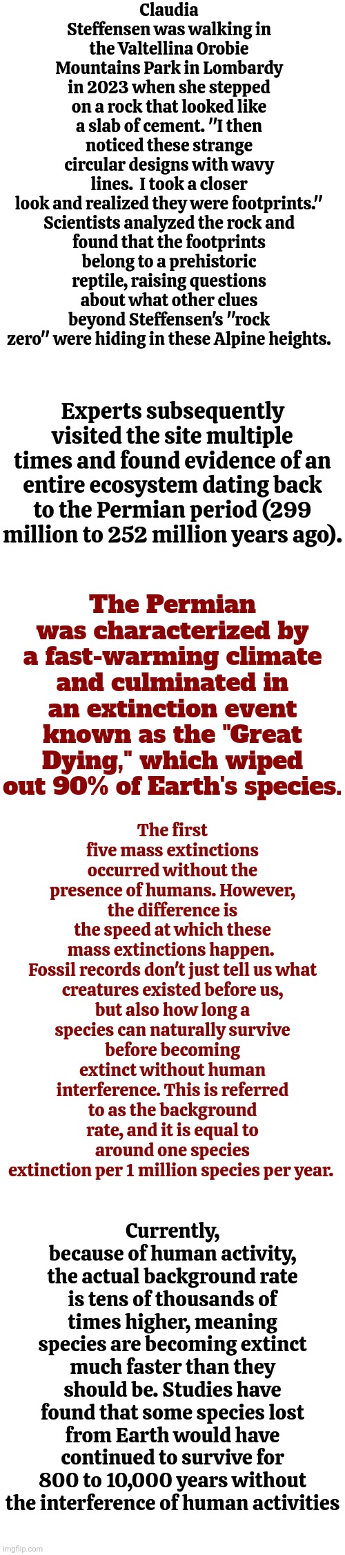 Just Some Knowledge.  Warning!  There's Actual "READING" Involved.  Ahhhhhhh! | Claudia Steffensen was walking in the Valtellina Orobie Mountains Park in Lombardy in 2023 when she stepped on a rock that looked like a slab of cement. "I then noticed these strange circular designs with wavy lines.  I took a closer look and realized they were footprints."

Scientists analyzed the rock and found that the footprints belong to a prehistoric reptile, raising questions about what other clues beyond Steffensen's "rock zero" were hiding in these Alpine heights. Experts subsequently visited the site multiple times and found evidence of an entire ecosystem dating back to the Permian period (299 million to 252 million years ago). The first five mass extinctions occurred without the presence of humans. However, the difference is the speed at which these mass extinctions happen. 

Fossil records don't just tell us what creatures existed before us, but also how long a species can naturally survive before becoming extinct without human interference. This is referred to as the background rate, and it is equal to around one species extinction per 1 million species per year. The Permian was characterized by a fast-warming climate and culminated in an extinction event known as the "Great Dying," which wiped out 90% of Earth's species. Currently, because of human activity, the actual background rate is tens of thousands of times higher, meaning species are becoming extinct much faster than they should be. Studies have found that some species lost from Earth would have continued to survive for 800 to 10,000 years without the interference of human activities | image tagged in knowledge is power,universal knowledge,now you know and knowing is half the battle,if you know you know,memes | made w/ Imgflip meme maker