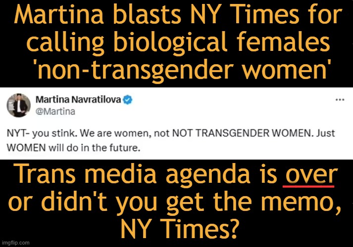 Stop the Insanity! Don't Feed the Animals, NYT... | Martina blasts NY Times for 
calling biological females 

'non-transgender women'; Trans media agenda is over 
or didn't you get the memo, 
NY Times? ____ | image tagged in time to talk,tell the truth,quit the leftist agenda,biased media,trans,political correctness | made w/ Imgflip meme maker