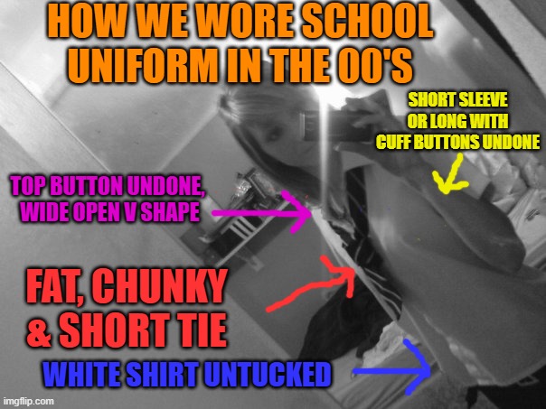 How we wore school uniform in the Noughties | HOW WE WORE SCHOOL UNIFORM IN THE 00'S; SHORT SLEEVE OR LONG WITH CUFF BUTTONS UNDONE; TOP BUTTON UNDONE,  WIDE OPEN V SHAPE; FAT, CHUNKY & SHORT TIE; WHITE SHIRT UNTUCKED | image tagged in school,fashion,style,2000s,noughties,uniform | made w/ Imgflip meme maker