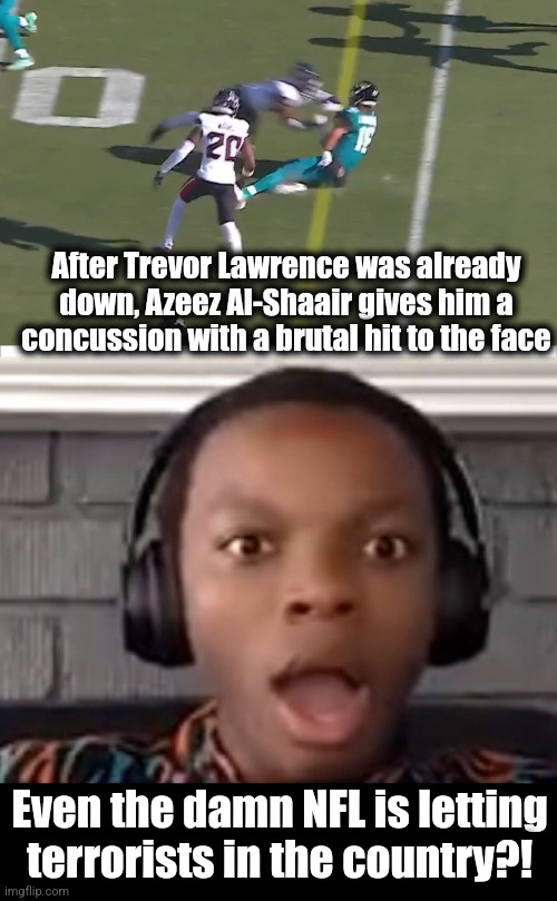 The NFL must be run by democrats | After Trevor Lawrence was already down, Azeez Al-Shaair gives him a concussion with a brutal hit to the face; Even the damn NFL is letting
terrorists in the country?! | image tagged in confused boy,memes,nfl,democrats,terrorists,trevor lawrence | made w/ Imgflip meme maker