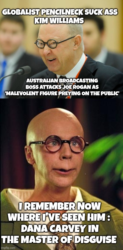 Kim Williams Australia meme | GLOBALIST PENCILNECK SUCK ASS
KIM WILLIAMS; AUSTRALIAN BROADCASTING BOSS ATTACKS JOE ROGAN AS ‘MALEVOLENT FIGURE PREYING ON THE PUBLIC’; I REMEMBER NOW WHERE I'VE SEEN HIM : 
DANA CARVEY IN THE MASTER OF DISGUISE | image tagged in joe rogan | made w/ Imgflip meme maker