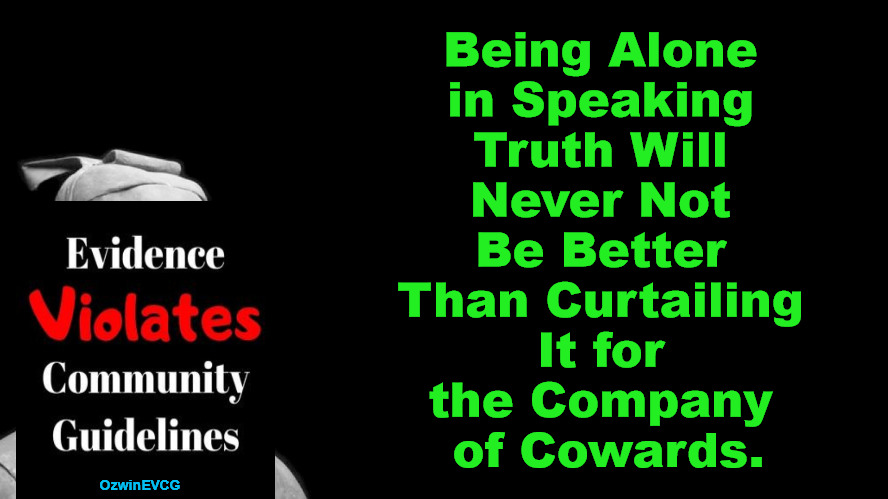 [as much a reminder to myself as an admonition to anyone] | Being Alone 

in Speaking 

Truth Will 

Never Not 

Be Better 

Than Curtailing 

It for 

the Company 

of Cowards. OzwinEVCG | image tagged in truth,lies,courage,cowardice,aloneness,crowds | made w/ Imgflip meme maker