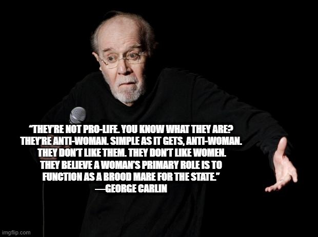 They're anti-woman! | “THEY’RE NOT PRO-LIFE. YOU KNOW WHAT THEY ARE?
THEY’RE ANTI-WOMAN. SIMPLE AS IT GETS, ANTI-WOMAN.
 THEY DON’T LIKE THEM. THEY DON’T LIKE WOMEN.
THEY BELIEVE A WOMAN’S PRIMARY ROLE IS TO
FUNCTION AS A BROOD MARE FOR THE STATE.”
―GEORGE CARLIN | image tagged in george carlin | made w/ Imgflip meme maker