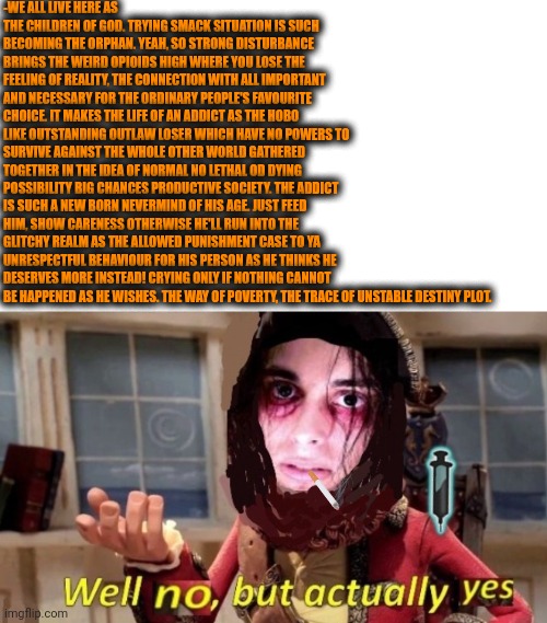 -The needed dialogue. | -WE ALL LIVE HERE AS THE CHILDREN OF GOD. TRYING SMACK SITUATION IS SUCH BECOMING THE ORPHAN. YEAH, SO STRONG DISTURBANCE BRINGS THE WEIRD OPIOIDS HIGH WHERE YOU LOSE THE FEELING OF REALITY, THE CONNECTION WITH ALL IMPORTANT AND NECESSARY FOR THE ORDINARY PEOPLE'S FAVOURITE CHOICE. IT MAKES THE LIFE OF AN ADDICT AS THE HOBO LIKE OUTSTANDING OUTLAW LOSER WHICH HAVE NO POWERS TO SURVIVE AGAINST THE WHOLE OTHER WORLD GATHERED TOGETHER IN THE IDEA OF NORMAL NO LETHAL OD DYING POSSIBILITY BIG CHANCES PRODUCTIVE SOCIETY. THE ADDICT IS SUCH A NEW BORN NEVERMIND OF HIS AGE. JUST FEED HIM, SHOW CARENESS OTHERWISE HE'LL RUN INTO THE GLITCHY REALM AS THE ALLOWED PUNISHMENT CASE TO YA UNRESPECTFUL BEHAVIOUR FOR HIS PERSON AS HE THINKS HE DESERVES MORE INSTEAD! CRYING ONLY IF NOTHING CANNOT BE HAPPENED AS HE WISHES. THE WAY OF POVERTY, THE TRACE OF UNSTABLE DESTINY PLOT. | image tagged in -drug not secretsy,heroin henry,prison escape,children of the corn,skeletor disturbing facts,too damn high | made w/ Imgflip meme maker