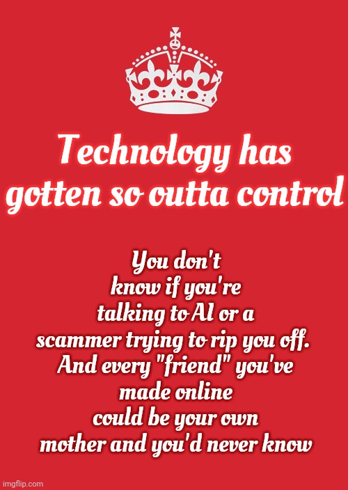 You Have Absolutely NO Idea What You're Parents Are Capable Of, Who They Really Are Or What They've Done.  You Just THINK You Do | You don't know if you're talking to AI or a scammer trying to rip you off. 

And every "friend" you've made online could be your own mother and you'd never know; Technology has gotten so outta control | image tagged in memes,keep calm and carry on red,parents,kids don't own sneaky,clueless,when you think your parents are mean | made w/ Imgflip meme maker