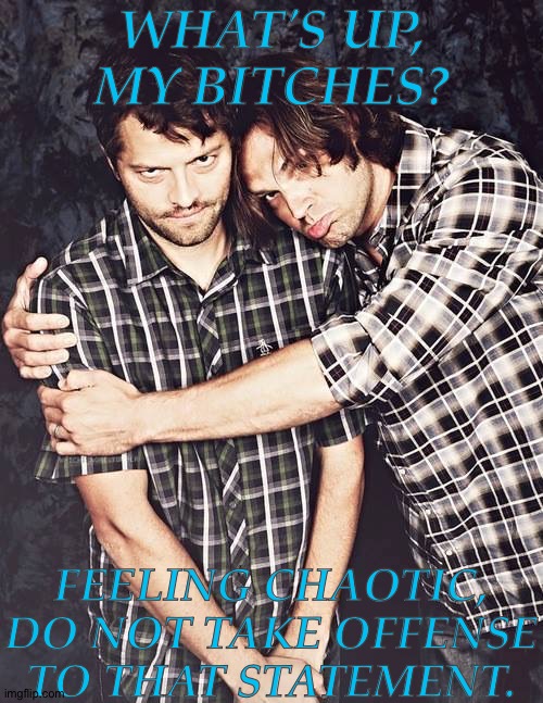 Talk To Me, I'm Bored | WHAT'S UP, MY BITCHES? FEELING CHAOTIC, DO NOT TAKE OFFENSE TO THAT STATEMENT. | image tagged in jarmish ramblings,jared padalecki,misha collins,whats up bitches,talk to me im bored,feeling a little chaotic rn | made w/ Imgflip meme maker