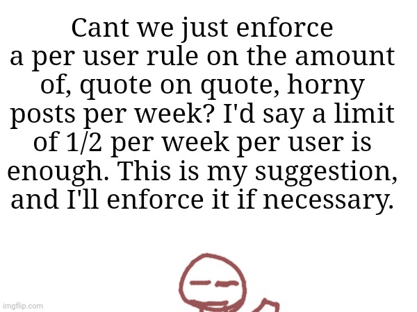 Cant we just enforce a per user rule on the amount of, quote on quote, horny posts per week? I'd say a limit of 1/2 per week per user is enough. This is my suggestion, and I'll enforce it if necessary. | made w/ Imgflip meme maker