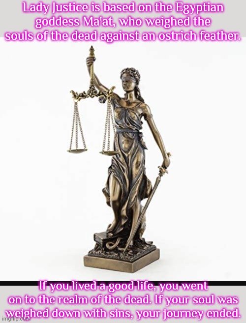 A Goddess worshipped in every courtroom. | Lady Justice is based on the Egyptian goddess Ma'at, who weighed the souls of the dead against an ostrich feather. If you lived a good life, you went on to the realm of the dead. If your soul was
weighed down with sins, your journey ended. | image tagged in lady justice,fun fact,pagan,heathen,afterlife,reject modernity embrace tradition | made w/ Imgflip meme maker