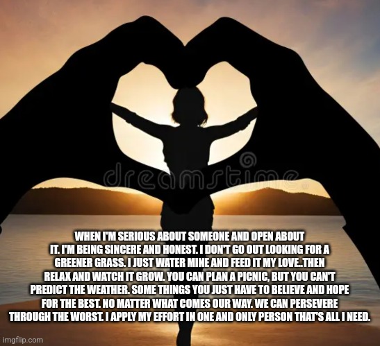 True Intention | WHEN I'M SERIOUS ABOUT SOMEONE AND OPEN ABOUT IT. I'M BEING SINCERE AND HONEST. I DON'T GO OUT LOOKING FOR A GREENER GRASS. I JUST WATER MINE AND FEED IT MY LOVE..THEN RELAX AND WATCH IT GROW. YOU CAN PLAN A PICNIC, BUT YOU CAN'T PREDICT THE WEATHER. SOME THINGS YOU JUST HAVE TO BELIEVE AND HOPE FOR THE BEST. NO MATTER WHAT COMES OUR WAY. WE CAN PERSEVERE THROUGH THE WORST. I APPLY MY EFFORT IN ONE AND ONLY PERSON THAT'S ALL I NEED. | image tagged in love,onlyyou | made w/ Imgflip meme maker