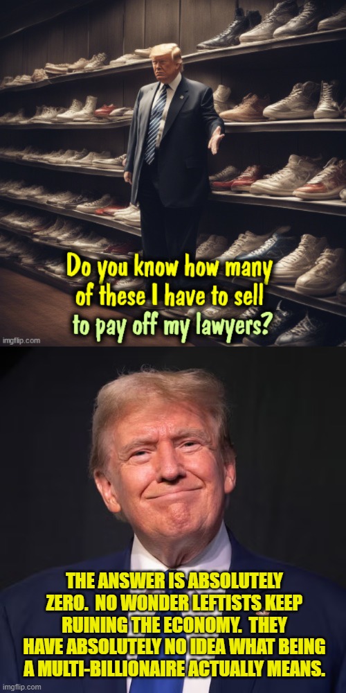 Pssst . . . it means that he can pay lawyer fees for forever and a day out of petty cash. | THE ANSWER IS ABSOLUTELY ZERO.  NO WONDER LEFTISTS KEEP RUINING THE ECONOMY.  THEY HAVE ABSOLUTELY NO IDEA WHAT BEING A MULTI-BILLIONAIRE ACTUALLY MEANS. | image tagged in yep | made w/ Imgflip meme maker