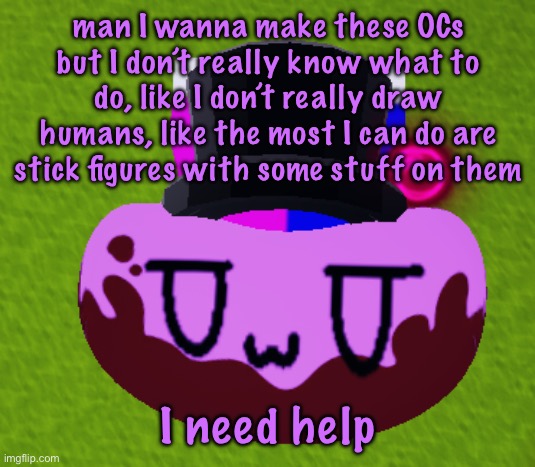 no brain only bean | man I wanna make these OCs but I don’t really know what to do, like I don’t really draw humans, like the most I can do are stick figures with some stuff on them; I need help | image tagged in no brain only bean,cinnabox announcement | made w/ Imgflip meme maker