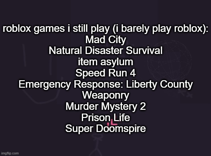 vik's image | roblox games i still play (i barely play roblox):
Mad City
Natural Disaster Survival
item asylum
Speed Run 4
Emergency Response: Liberty County
Weaponry
Murder Mystery 2
Prison Life
Super Doomspire | image tagged in vik's image | made w/ Imgflip meme maker