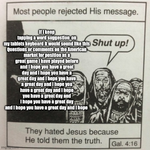 They hated jesus because he told them the truth | If I keep tapping a word suggestion  on my tablets keyboard it would sound like this

Questions or comments on the American market for position as a great game I have played before and I hope you have a great day and I hope you have a great day and I hope you have a great day and I hope you have a great day and I hope you have a great day and I hope you have a great day and I hope you have a great day and I hope | image tagged in they hated jesus because he told them the truth | made w/ Imgflip meme maker