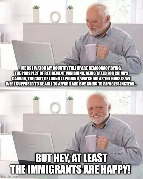 And if you say anything against it, you're a racist. | ME AS I WATCH MY COUNTRY FALL APART, DEMOCRACY DYING, THE PROSPECT OF RETIREMENT VANISHING, BEING TAXED FOR CHINA'S CARBON, THE COST OF LIVING EXPLODING, WATCHING AS THE HOUSES WE WERE SUPPOSED TO BE ABLE TO AFFORD AND BUY GOING TO REFUGEES INSTEAD... BUT HEY, AT LEAST THE IMMIGRANTS ARE HAPPY! | image tagged in memes,hide the pain harold | made w/ Imgflip meme maker