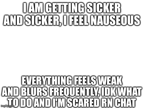 I really need to stop being this stupid fr | I AM GETTING SICKER AND SICKER, I FEEL NAUSEOUS; EVERYTHING FEELS WEAK AND BLURS FREQUENTLY, IDK WHAT TO DO AND I'M SCARED RN CHAT | image tagged in e | made w/ Imgflip meme maker