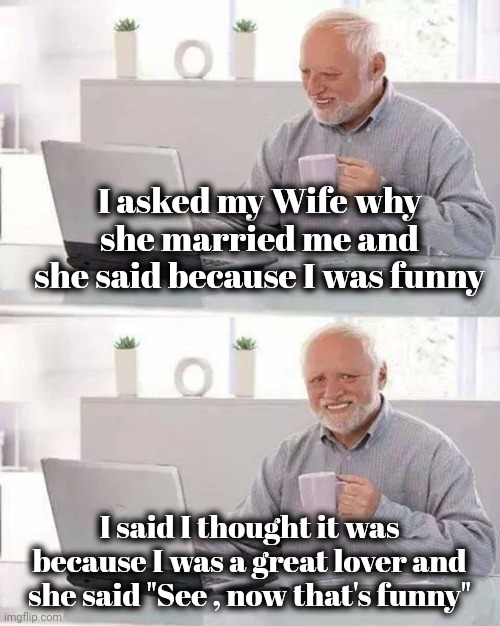 Always leave them laughing | I asked my Wife why she married me and she said because I was funny; I said I thought it was because I was a great lover and she said "See , now that's funny" | image tagged in memes,hide the pain harold,still a better love story than twilight,stranger things,attraction,i have achieved comedy | made w/ Imgflip meme maker