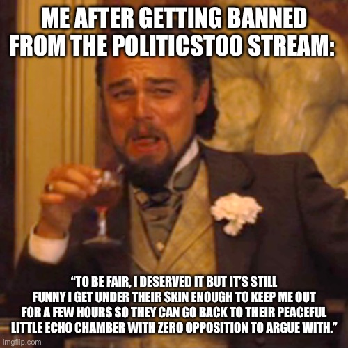 Laughing Leo | ME AFTER GETTING BANNED FROM THE POLITICSTOO STREAM:; “TO BE FAIR, I DESERVED IT BUT IT’S STILL FUNNY I GET UNDER THEIR SKIN ENOUGH TO KEEP ME OUT FOR A FEW HOURS SO THEY CAN GO BACK TO THEIR PEACEFUL LITTLE ECHO CHAMBER WITH ZERO OPPOSITION TO ARGUE WITH.” | image tagged in memes,laughing leo | made w/ Imgflip meme maker