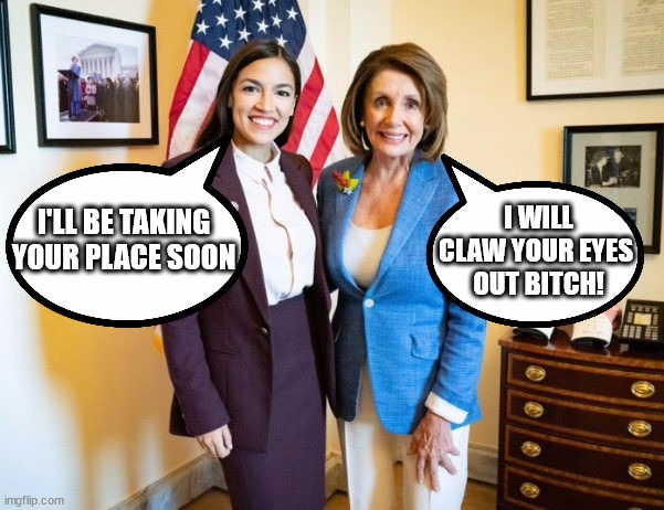 AOC and Nancy | I WILL CLAW YOUR EYES 
OUT BITCH! I'LL BE TAKING YOUR PLACE SOON | image tagged in aoc,nancy pelosi,memes,democrat,trump,love | made w/ Imgflip meme maker