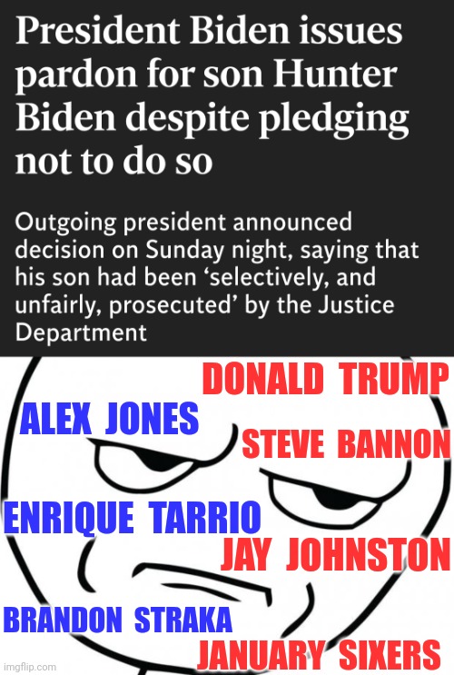 Donald Trump vows to overhaul ‘Democrat-controlled DOJ’ after Biden pardons son Hunter - Colorado Gov. Jared Polis skewers Joe | DONALD  TRUMP; ALEX  JONES; STEVE  BANNON; ENRIQUE  TARRIO; JAY  JOHNSTON; BRANDON  STRAKA; JANUARY  SIXERS | image tagged in seriously,joe biden,news,america,celebrity | made w/ Imgflip meme maker