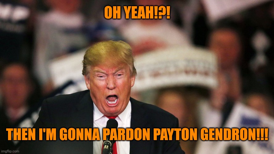 Trump yelling | OH YEAH!?! THEN I'M GONNA PARDON PAYTON GENDRON!!! | image tagged in trump yelling | made w/ Imgflip meme maker