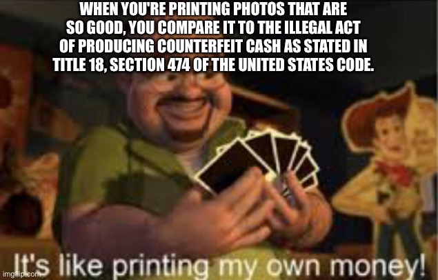 The fully literal version | WHEN YOU'RE PRINTING PHOTOS THAT ARE SO GOOD, YOU COMPARE IT TO THE ILLEGAL ACT OF PRODUCING COUNTERFEIT CASH AS STATED IN TITLE 18, SECTION 474 OF THE UNITED STATES CODE. | image tagged in it's like i'm printing my own money | made w/ Imgflip meme maker