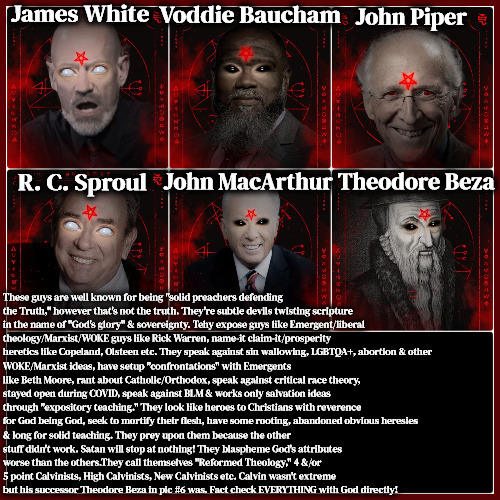 Master Deceivers | James White; Voddie Baucham; John Piper; John MacArthur; Theodore Beza; R. C. Sproul; These guys are well known for being "solid preachers defending the Truth," however that's not the truth. They're subtle devils twisting scripture in the name of "God's glory" & sovereignty. Tehy expose guys like Emergent/liberal theology/Marxist/WOKE guys like Rick Warren, name-it claim-it/prosperity heretics like Copeland, Olsteen etc. They speak against sin wallowing, LGBTQA+, abortion & other; WOKE/Marxist ideas, have setup "confrontations" with Emergents like Beth Moore, rant about Catholic/Orthodox, speak against critical race theory, stayed open during COVID, speak against BLM & works only salvation ideas through "expository teaching." They look like heroes to Christians with reverence for God being God, seek to mortify their flesh, have some rooting, abandoned obvious heresies; & long for solid teaching. They prey upon them because the other stuff didn't work. Satan will stop at nothing! They blaspheme God's attributes worse than the others.They call themselves "Reformed Theology," 4 &/or 5 point Calvinists, High Calvinists, New Calvinists etc. Calvin wasn't extreme but his successor Theodore Beza in pic #6 was. Fact check EVERYTHING with God directly! | image tagged in dangerous heretics,calvinism,4 and 5 point calvinist reformed theology,subtle heresy preachers,very dangerous,blasphemers | made w/ Imgflip meme maker