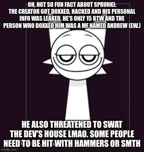 Smug ahh look | OH, NOT SO FUN FACT ABOUT SPRUNKI: THE CREATOR GOT DOXXED, HACKED AND HIS PERSONAL INFO WAS LEAKED. HE'S ONLY 15 BTW AND THE PERSON WHO DOXXED HIM WAS A MF NAMED ANDREW (EW.); HE ALSO THREATENED TO SWAT THE DEV'S HOUSE LMAO. SOME PEOPLE NEED TO BE HIT WITH HAMMERS OR SMTH | image tagged in smug ahh look | made w/ Imgflip meme maker