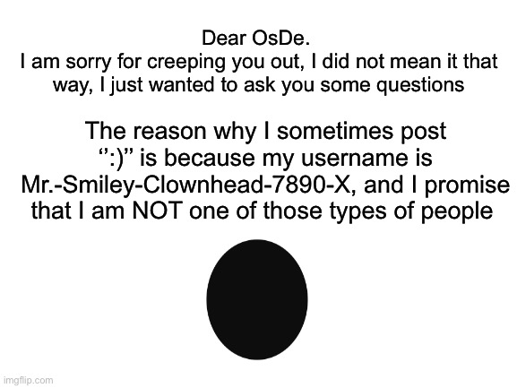 Dear OsDe. I’m sorry | Dear OsDe. 
I am sorry for creeping you out, I did not mean it that way, I just wanted to ask you some questions; The reason why I sometimes post ‘’:)’’ is because my username is Mr.-Smiley-Clownhead-7890-X, and I promise that I am NOT one of those types of people | made w/ Imgflip meme maker