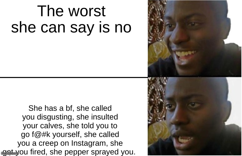 Worse than no | The worst she can say is no; She has a bf, she called you disgusting, she insulted your calves, she told you to go f@#k yourself, she called you a creep on Instagram, she got you fired, she pepper sprayed you. | image tagged in disappointed black guy,true | made w/ Imgflip meme maker