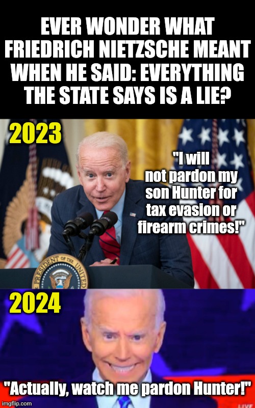 So Biden lied! Now why do you STILL believe him about crime, climate change, racism, or anything else??? | EVER WONDER WHAT FRIEDRICH NIETZSCHE MEANT WHEN HE SAID: EVERYTHING THE STATE SAYS IS A LIE? 2023; "I will not pardon my son Hunter for tax evasion or firearm crimes!"; 2024; "Actually, watch me pardon Hunter!" | image tagged in joe biden,liar,liberal hypocrisy,stupid liberals,criminal minds,democrats | made w/ Imgflip meme maker