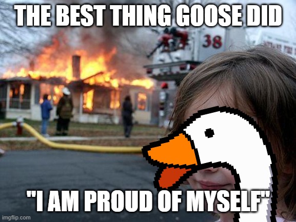 Disaster Girl | THE BEST THING GOOSE DID; "I AM PROUD OF MYSELF" | image tagged in memes,disaster girl | made w/ Imgflip meme maker