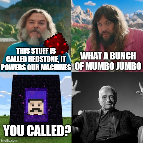 haha mumbo jumbo | WHAT A BUNCH OF MUMBO JUMBO; THIS STUFF IS CALLED REDSTONE, IT POWERS OUR MACHINES; YOU CALLED? | image tagged in minecraft absolute cinema | made w/ Imgflip meme maker