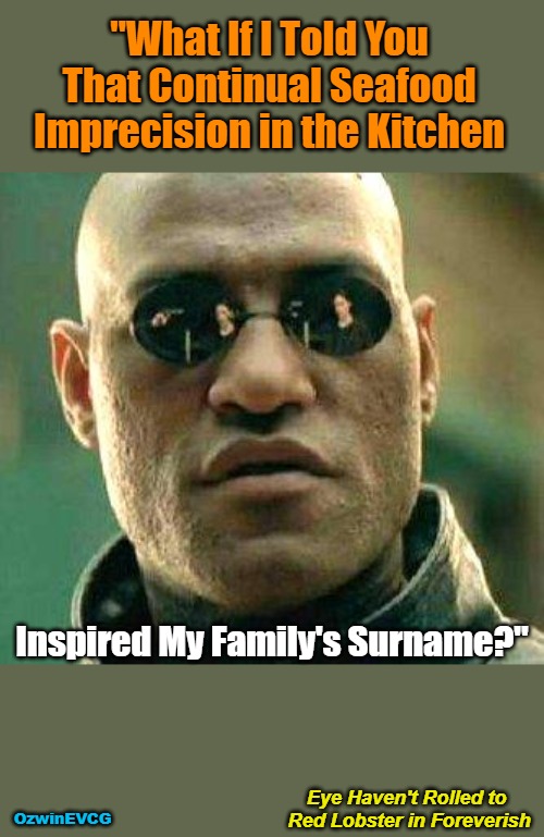 Eye...Foreverish | "What If I Told You 

That Continual Seafood 

Imprecision in the Kitchen; Inspired My Family's Surname?"; Eye Haven't Rolled to 

Red Lobster in Foreverish; OzwinEVCG | image tagged in what if i told you,awkward,family secrets,culinary whoopsies,domestic excellence,laurence fishburne | made w/ Imgflip meme maker